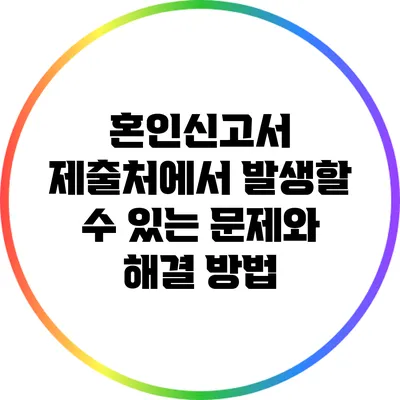 혼인신고서 제출처에서 발생할 수 있는 문제와 해결 방법